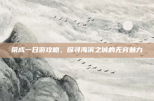 荣成一日游攻略,探寻海滨之城的无穷魅力