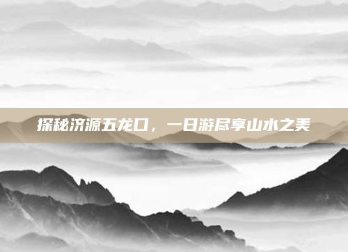 探秘济源五龙口,一日游尽享山水之美