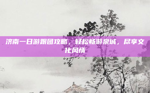 济南一日游跟团攻略,轻松畅游泉城,尽享文化风情