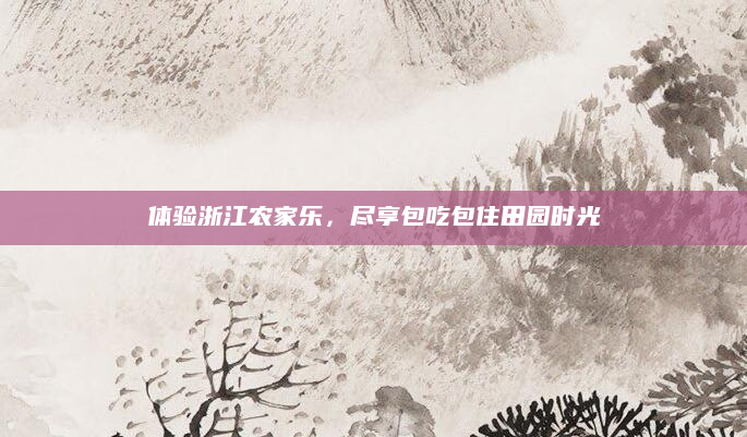 体验浙江农家乐,尽享包吃包住田园时光