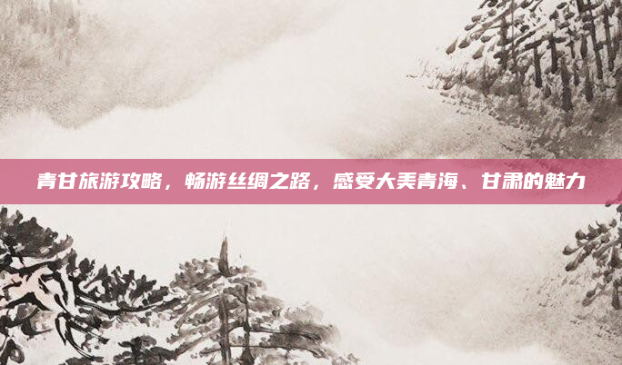 青甘旅游攻略,畅游丝绸之路,感受大美青海、甘肃的魅力