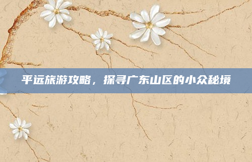 平远旅游攻略,探寻广东山区的小众秘境
