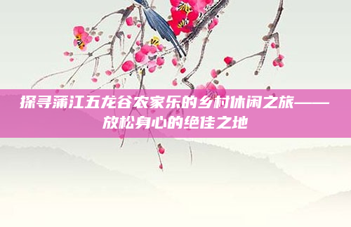 探寻蒲江五龙谷农家乐的乡村休闲之旅——放松身心的绝佳之地