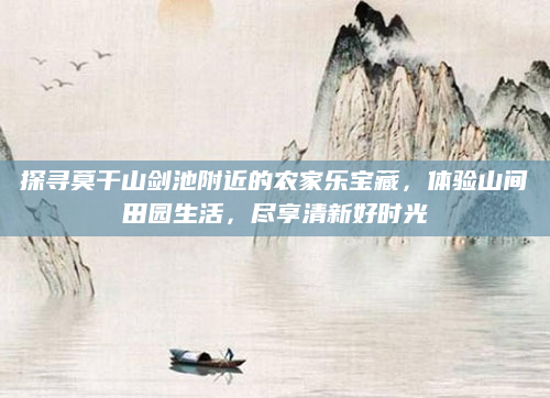 探寻莫干山剑池附近的农家乐宝藏,体验山间田园生活,尽享清新好时光