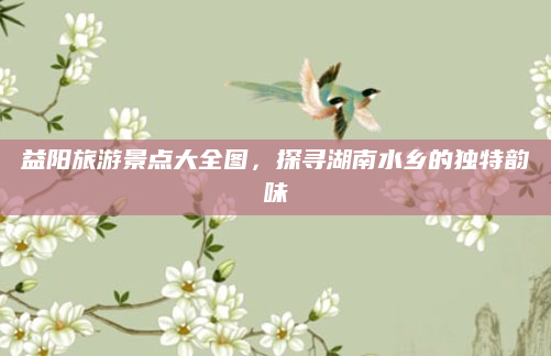 益阳旅游景点大全图,探寻湖南水乡的独特韵味