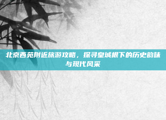 北京西苑附近旅游攻略，探寻皇城根下的历史韵味与现代风采