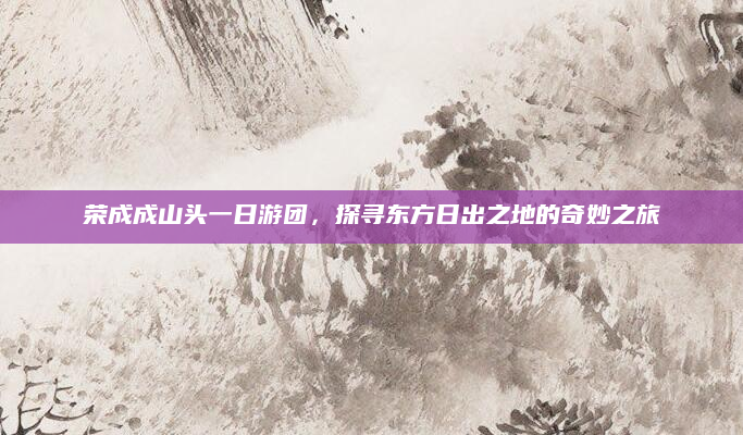 荣成成山头一日游团,探寻东方日出之地的奇妙之旅