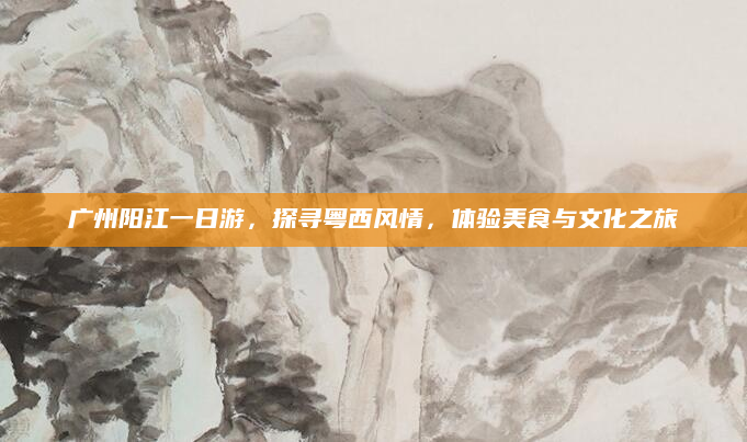 广州阳江一日游,探寻粤西风情,体验美食与文化之旅