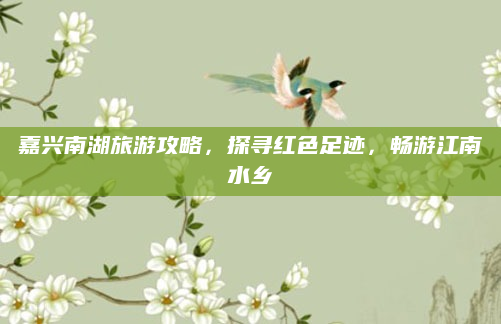 嘉兴南湖旅游攻略,探寻红色足迹,畅游江南水乡