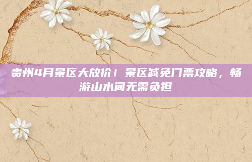 贵州4月景区大放价!景区减免门票攻略,畅游山水间无需负担