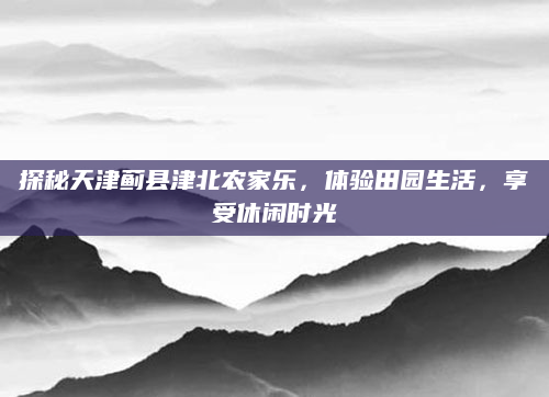 探秘天津蓟县津北农家乐,体验田园生活,享受休闲时光
