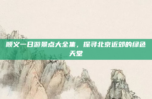 顺义一日游景点大全集,探寻北京近郊的绿色天堂