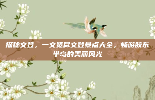 探秘文登,一文览尽文登景点大全,畅游胶东半岛的美丽风光