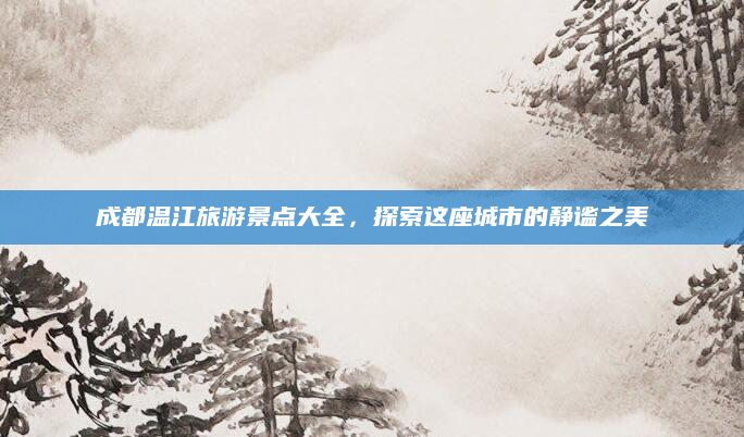 成都温江旅游景点大全,探索这座城市的静谧之美