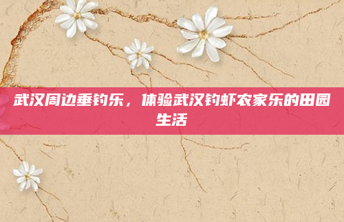 武汉周边垂钓乐，体验武汉钓虾农家乐的田园生活