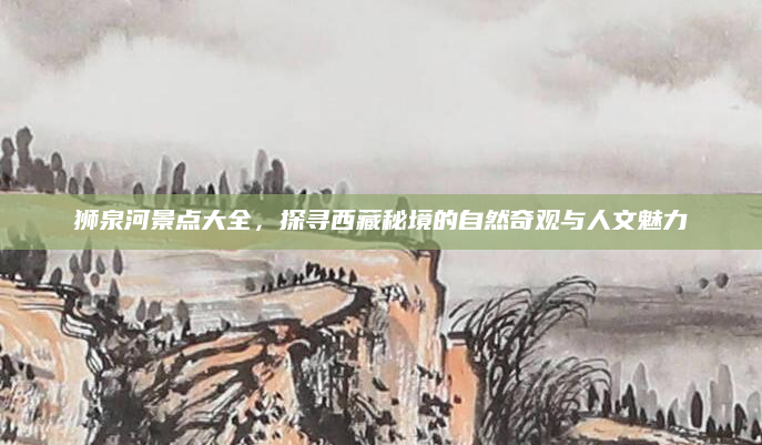 狮泉河景点大全,探寻西藏秘境的自然奇观与人文魅力