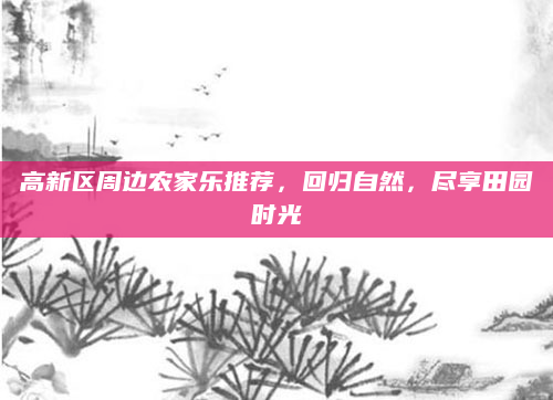 高新区周边农家乐推荐,回归自然,尽享田园时光