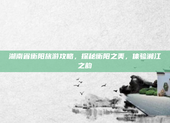 湖南省衡阳旅游攻略,探秘衡阳之美,体验湘江之韵