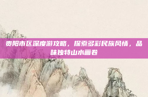 贵阳市区深度游攻略,探索多彩民族风情,品味独特山水画卷