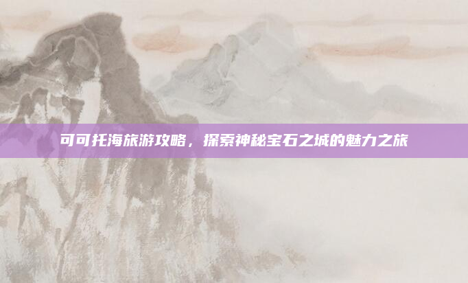 可可托海旅游攻略,探索神秘宝石之城的魅力之旅