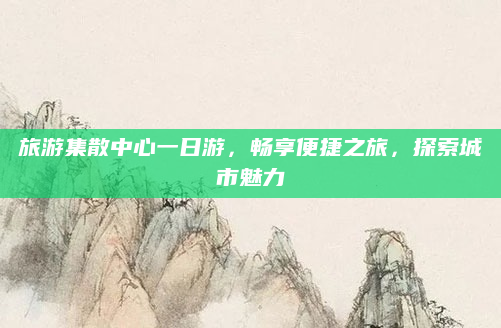 旅游集散中心一日游,畅享便捷之旅,探索城市魅力