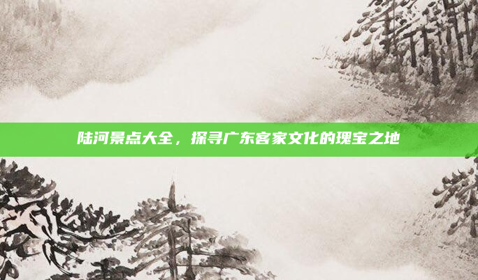 陆河景点大全，探寻广东客家文化的瑰宝之地