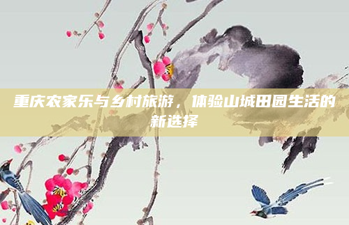 重庆农家乐与乡村旅游,体验山城田园生活的新选择