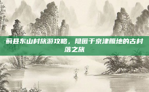 蓟县东山村旅游攻略,隐匿于京津腹地的古村落之旅
