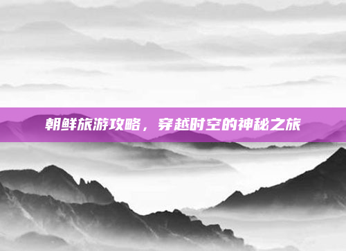 朝鲜旅游攻略，穿越时空的神秘之旅