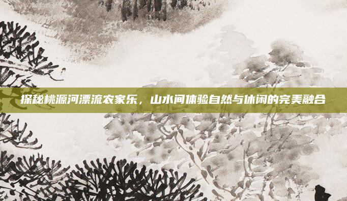 探秘桃源河漂流农家乐,山水间体验自然与休闲的完美融合
