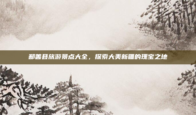 鄯善县旅游景点大全,探索大美新疆的瑰宝之地