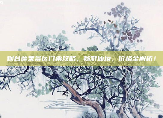 烟台蓬莱景区门票攻略,畅游仙境,价格全解析!