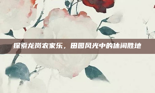 探索龙岗农家乐,田园风光中的休闲胜地