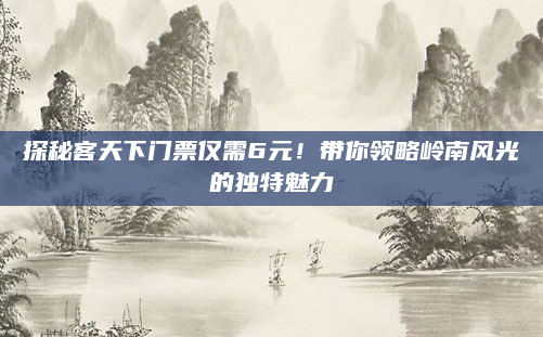 探秘客天下门票仅需6元!带你领略岭南风光的独特魅力