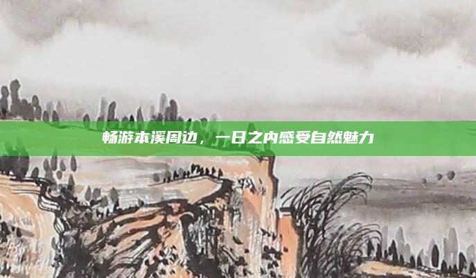 畅游本溪周边,一日之内感受自然魅力