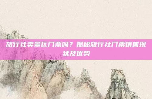 旅行社卖景区门票吗?揭秘旅行社门票销售现状及优势