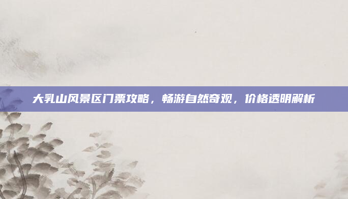 大乳山风景区门票攻略,畅游自然奇观,价格透明解析