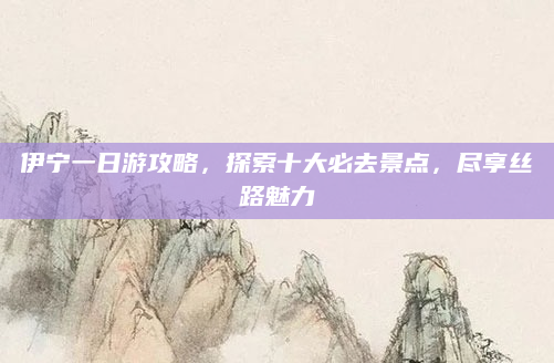伊宁一日游攻略,探索十大必去景点,尽享丝路魅力