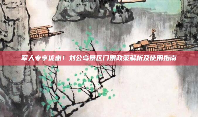 军人专享优惠！刘公岛景区门票政策解析及使用指南