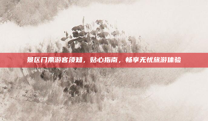 景区门票游客须知,贴心指南,畅享无忧旅游体验