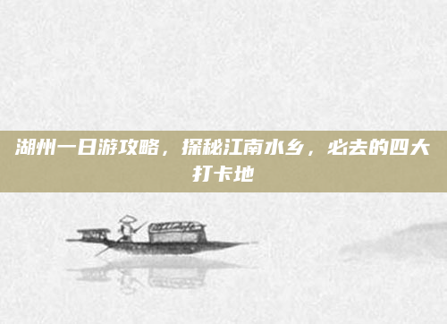 湖州一日游攻略，探秘江南水乡，必去的四大打卡地