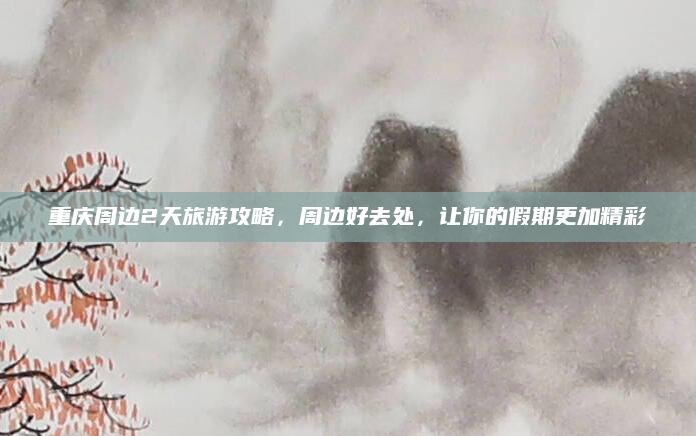 重庆周边2天旅游攻略,周边好去处,让你的假期更加精彩