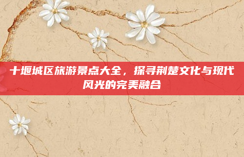十堰城区旅游景点大全,探寻荆楚文化与现代风光的完美融合