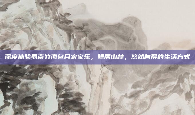 深度体验蜀南竹海包月农家乐,隐居山林,悠然自得的生活方式