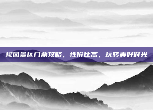 桃园景区门票攻略,性价比高,玩转美好时光