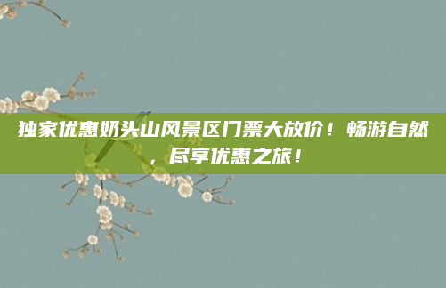 独家优惠奶头山风景区门票大放价!畅游自然,尽享优惠之旅!