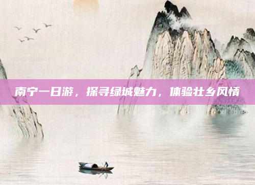 南宁一日游,探寻绿城魅力,体验壮乡风情