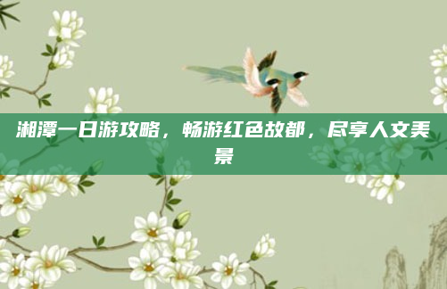 湘潭一日游攻略,畅游红色故都,尽享人文美景
