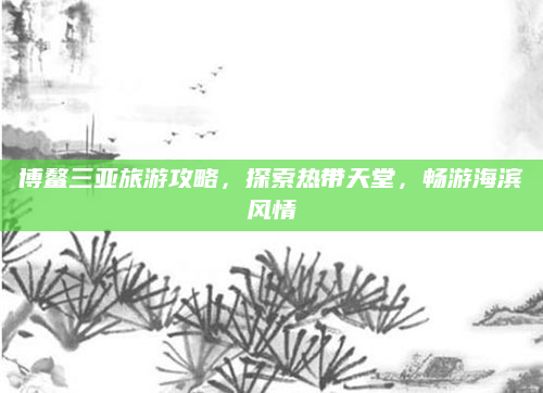 博鳌三亚旅游攻略,探索热带天堂,畅游海滨风情