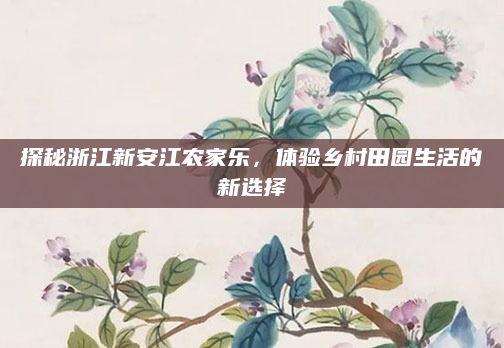 探秘浙江新安江农家乐，体验乡村田园生活的新选择